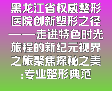 黑龙江省权威整形医院创新塑形之径——走进特色时光旅程的新纪元视界之旅聚焦探秘之美：专业整形典范