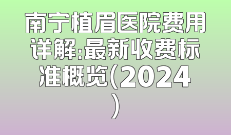 南宁植眉医院费用详解：最新收费标准概览（2024）