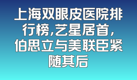 上海双眼皮医院排行榜，艺星居首，伯思立与美联臣紧随其后