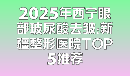 2025年西宁眼部玻尿酸去皱：新疆整形医院TOP5推荐