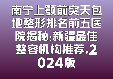 南宁上颚前突天包地整形排名前五医院揭秘：新疆最佳整容机构推荐，2024版