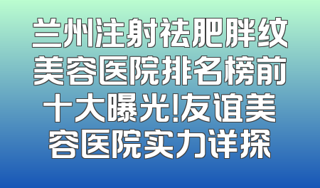兰州注射祛肥胖纹美容医院排名榜前十大曝光！友谊美容医院实力详探