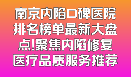 南京内陷口碑医院排名榜单最新大盘点！聚焦内陷修复医疗品质服务推荐