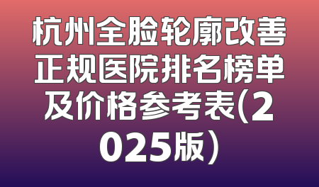 杭州全脸轮廓改善正规医院排名榜单及价格参考表（2025版）