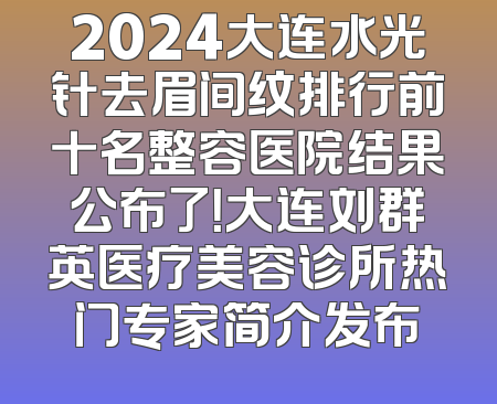2024大连水光针去眉间纹排行前十名整容医院结果公布了！大连刘群英医疗美容诊所热门专家简介发布