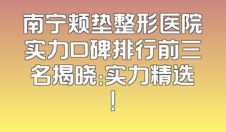 南宁颊垫整形医院实力口碑排行前三名揭晓：实力精选！