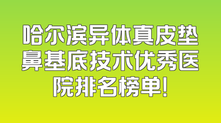哈尔滨异体真皮垫鼻基底技术优秀医院排名榜单！