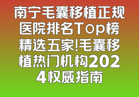 南宁毛囊移植正规医院排名Top榜精选五家！毛囊移植热门机构2024权威指南