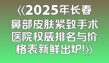《2025年长春鼻部皮肤紧致手术医院权威排名与价格表新鲜出炉！》