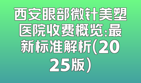 西安眼部微针美塑医院收费概览：最新标准解析（2025版）
