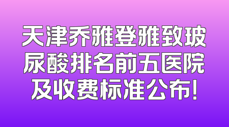 天津乔雅登雅致玻尿酸排名前五医院及收费标准公布！