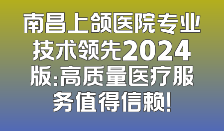 南昌上颌医院专业技术领先2024版：高质量医疗服务值得信赖！