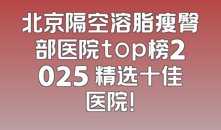 北京隔空溶脂瘦臀部医院top榜2025 精选十佳医院！