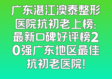 广东湛江澳泰整形医院抗初老上榜：最新口碑好评榜20强广东地区最佳抗初老医院！