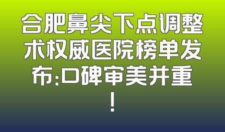 合肥鼻尖下点调整术权威医院榜单发布：口碑审美并重！