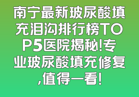 南宁最新玻尿酸填充泪沟排行榜TOP5医院揭秘！专业玻尿酸填充修复，值得一看！