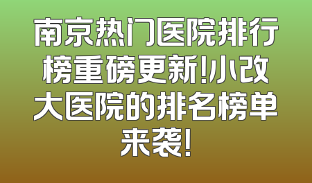 南京热门医院排行榜重磅更新！小改大医院的排名榜单来袭！