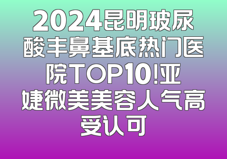 2024昆明玻尿酸丰鼻基底热门医院TOP10！亚婕微美美容人气高受认可