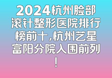 2024杭州脸部滚针整形医院排行榜前十，杭州艺星富阳分院入围前列！