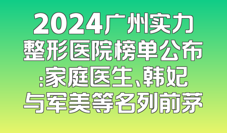 2024广州实力整形医院榜单公布：家庭医生、韩妃与军美等名列前茅
