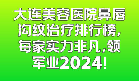 大连美容医院鼻唇沟纹治疗排行榜，每家实力非凡，领军业2024!