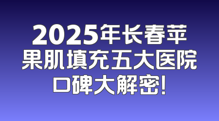 2025年长春苹果肌填充五大医院口碑大解密！