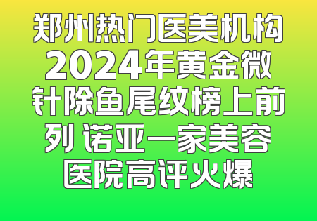 郑州热门医美机构2024年黄金微针除鱼尾纹榜上前列 诺亚一家美容医院高评火爆