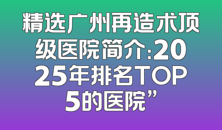 精选广州再造术顶级医院简介：2025年排名TOP5的医院”