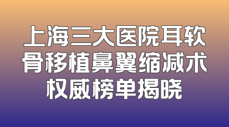 上海三大医院耳软骨移植鼻翼缩减术权威榜单揭晓