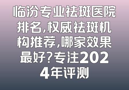 临汾专业祛斑医院排名，权威祛斑机构推荐，哪家效果最好？专注2024年评测