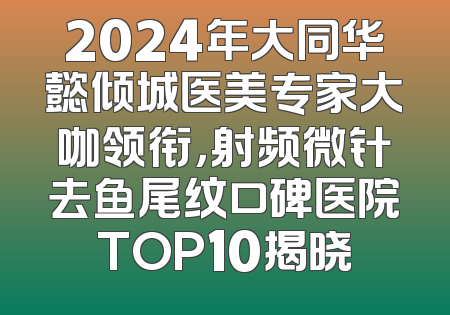 2024年大同华懿倾城医美专家大咖领衔，射频微针去鱼尾纹口碑医院TOP10揭晓