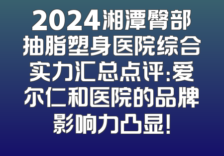 2024湘潭臀部抽脂塑身医院综合实力汇总点评：爱尔仁和医院的品牌影响力凸显！
