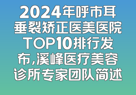 2024年呼市耳垂裂矫正医美医院TOP10排行发布，溪峰医疗美容诊所专家团队简述
