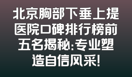 北京胸部下垂上提医院口碑排行榜前五名揭秘：专业塑造自信风采！