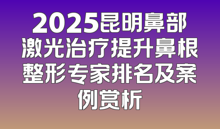 2025昆明鼻部激光治疗提升鼻根整形专家排名及案例赏析