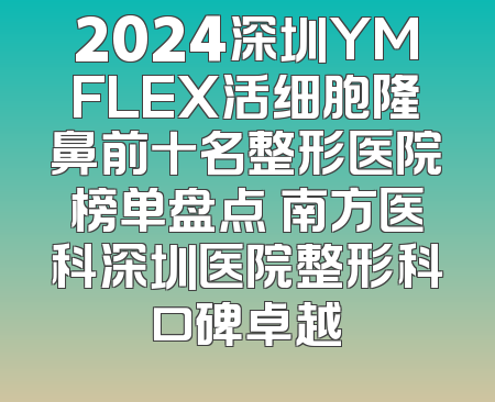 2024深圳YMFLEX活细胞隆鼻前十名整形医院榜单盘点 南方医科深圳医院整形科口碑卓越