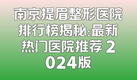 南京提眉整形医院排行榜揭秘：最新热门医院推荐 2024版