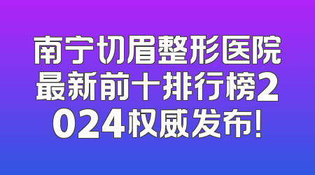 南宁切眉整形医院最新前十排行榜2024权威发布！