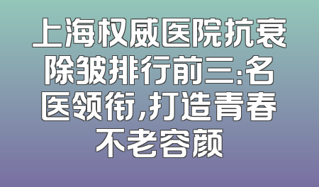 上海权威医院抗衰除皱排行前三：名医领衔，打造青春不老容颜