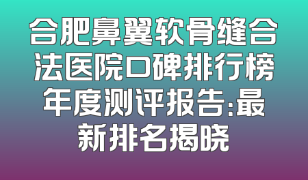 合肥鼻翼软骨缝合法医院口碑排行榜年度测评报告：最新排名揭晓