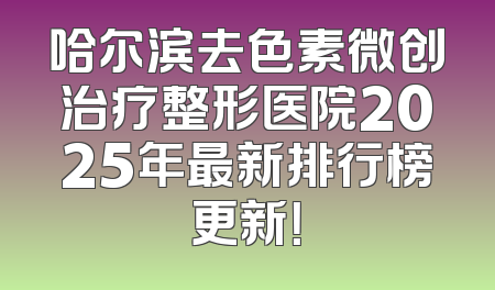 哈尔滨去色素微创治疗整形医院2025年最新排行榜更新！