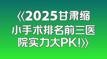《2025甘肃缩小手术排名前三医院实力大PK!》