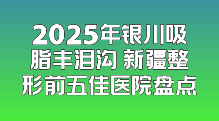 2025年银川吸脂丰泪沟 新疆整形前五佳医院盘点