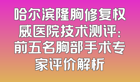 哈尔滨隆胸修复权威医院技术测评：前五名胸部手术专家评价解析