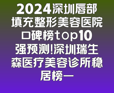 2024深圳唇部填充整形美容医院口碑榜top10强预测！深圳瑞生森医疗美容诊所稳居榜一
