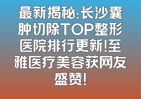 最新揭秘：长沙囊肿切除TOP整形医院排行更新！至雅医疗美容获网友盛赞！