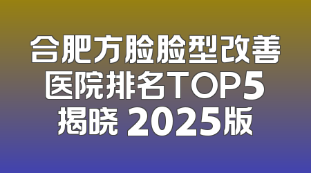 合肥方脸脸型改善医院排名TOP5揭晓 2025版