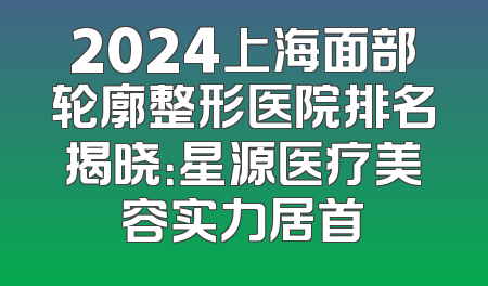 2024上海面部轮廓整形医院排名揭晓：星源医疗美容实力居首