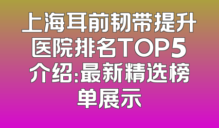 上海耳前韧带提升医院排名TOP5介绍：最新精选榜单展示