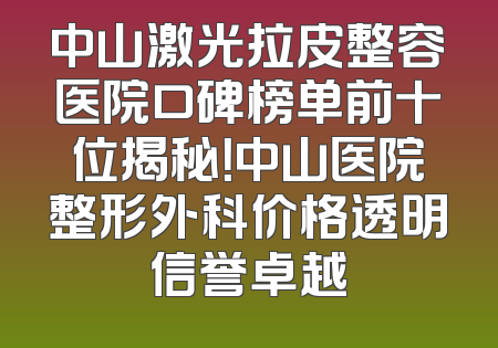 中山激光拉皮整容医院口碑榜单前十位揭秘！中山医院整形外科价格透明信誉卓越